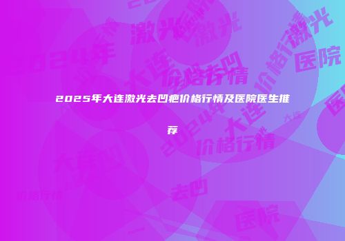 2025年大连激光去凹疤价格行情及医院医生推荐