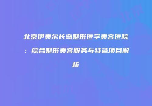 北京伊美尔长岛整形医学美容医院：综合整形美容服务与特色项目解析