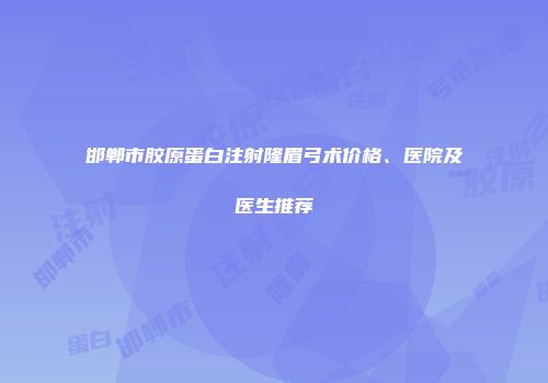 邯郸市胶原蛋白注射隆眉弓术价格、医院及医生推荐