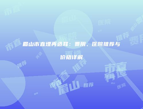 眉山市直埋再造耳：费用、医院推荐与价格详解