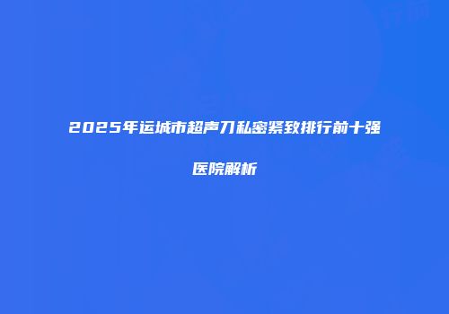 2025年运城市超声刀私密紧致排行前十强医院解析