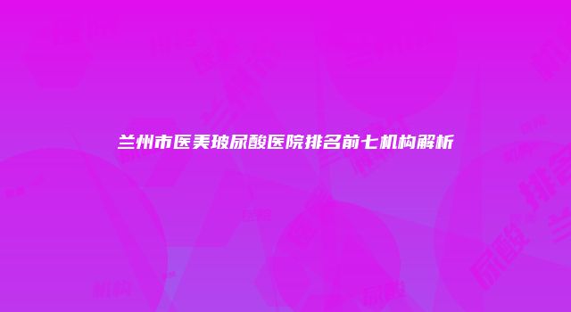 兰州市医美玻尿酸医院排名前七机构解析