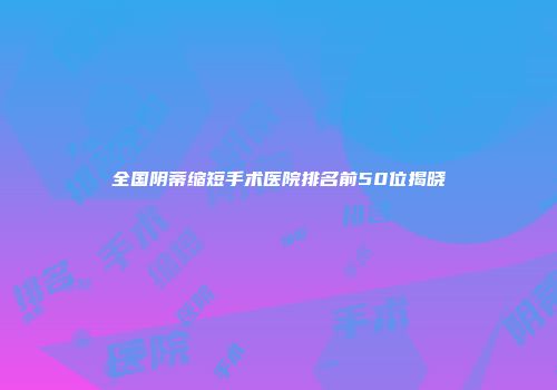 全国阴蒂缩短手术医院排名前50位揭晓