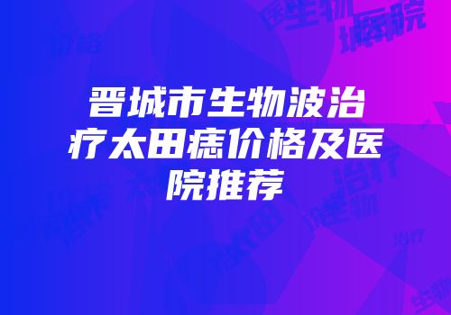 晋城市生物波治疗太田痣价格及医院推荐
