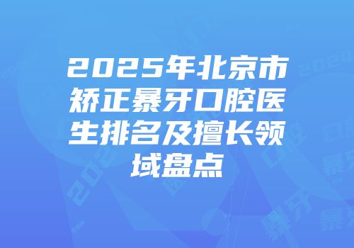 2025年北京市矫正暴牙口腔医生排名及擅长领域盘点