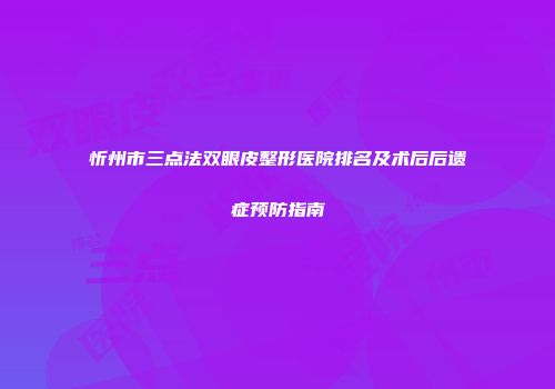 忻州市三点法双眼皮整形医院排名及术后后遗症预防指南