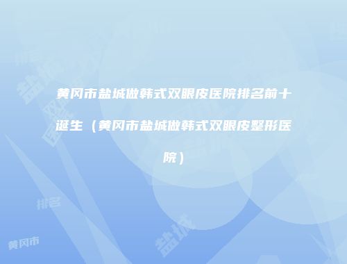 黄冈市盐城做韩式双眼皮医院排名前十诞生（黄冈市盐城做韩式双眼皮整形医院）