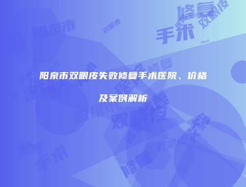 阳泉市双眼皮失败修复手术医院、价格及案例解析
