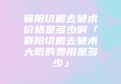 襄阳切眉去皱术价格是多少啊「襄阳切眉去皱术大概的费用是多少」