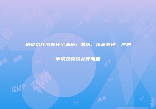 根管治疗后补牙全解析：费用、疼痛处理、注意事项及再次补牙考量