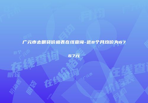 广元市去眼袋价格表在线查询-近8个月均价为6767元