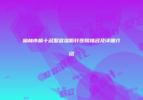榆林市前十名整容溶脂针医院排名及详细介绍