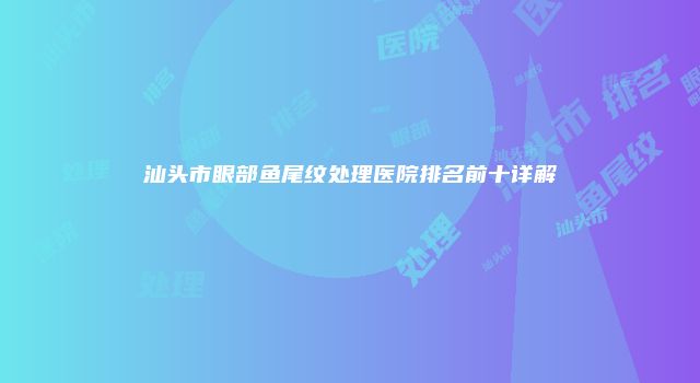 汕头市眼部鱼尾纹处理医院排名前十详解