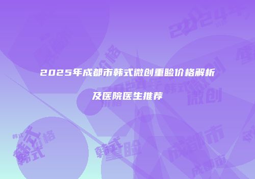 2025年成都市韩式微创重睑价格解析及医院医生推荐
