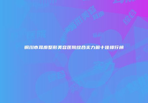 铜川市耳廓整形美容医院综合实力前十佳排行榜