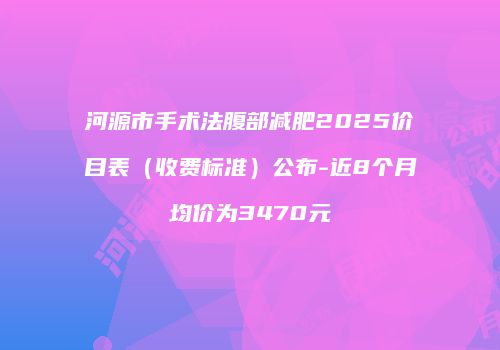 河源市手术法腹部减肥2025价目表（收费标准）公布-近8个月均价为3470元