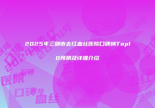 2025年三明市去红血丝医院口碑榜Top10预测及详细介绍