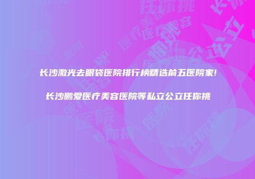 长沙激光去眼袋医院排行榜精选前五医院家!长沙鹏爱医疗美容医院等私立公立任你挑