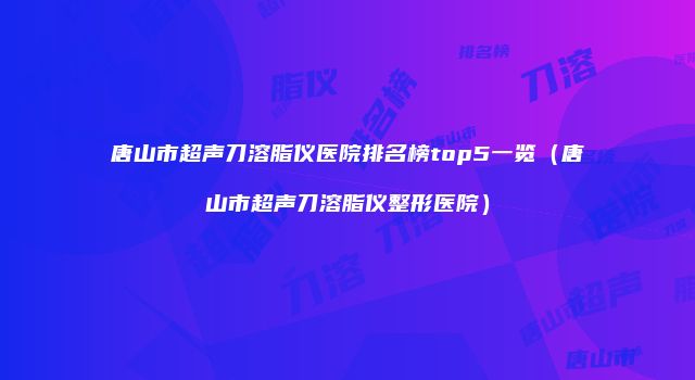 唐山市超声刀溶脂仪医院排名榜top5一览（唐山市超声刀溶脂仪整形医院）