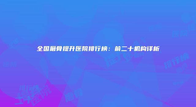 全国磨骨提升医院排行榜：前二十机构详析