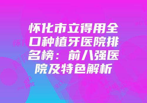 怀化市立得用全口种植牙医院排名榜：前八强医院及特色解析