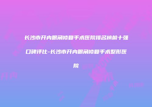 长沙市开内眼角修复手术医院排名榜前十强口碑评比-长沙市开内眼角修复手术整形医院