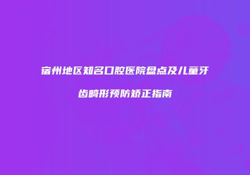 宿州地区知名口腔医院盘点及儿童牙齿畸形预防矫正指南