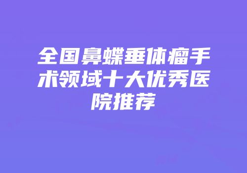 全国鼻蝶垂体瘤手术领域十大优秀医院推荐