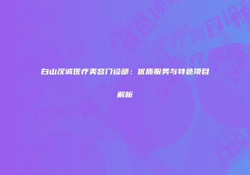 白山汉诚医疗美容门诊部：优质服务与特色项目解析