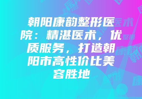 朝阳康韵整形医院：精湛医术，优质服务，打造朝阳市高性价比美容胜地