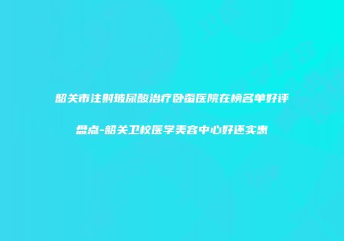 韶关市注射玻尿酸治疗卧蚕医院在榜名单好评盘点-韶关卫校医学美容中心好还实惠