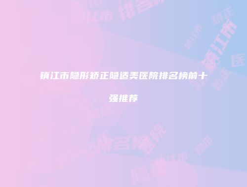 镇江市隐形矫正隐适美医院排名榜前十强推荐