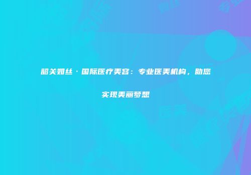 韶关如丝·国际医疗美容：专业医美机构，助您实现美丽梦想