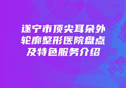 遂宁市顶尖耳朵外轮廓整形医院盘点及特色服务介绍