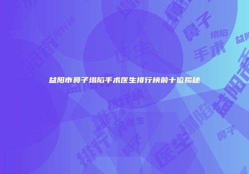 益阳市鼻子塌陷手术医生排行榜前十位揭秘