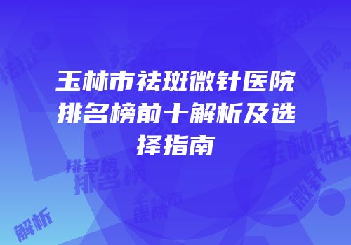 玉林市祛斑微针医院排名榜前十解析及选择指南