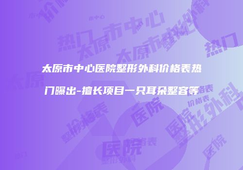 太原市中心医院整形外科价格表热门曝出-擅长项目一只耳朵整容等