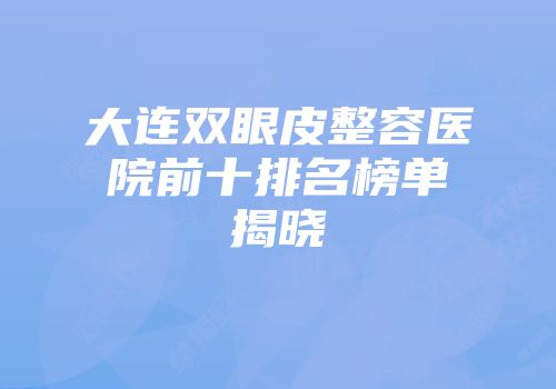 大连双眼皮整容医院前十排名榜单揭晓