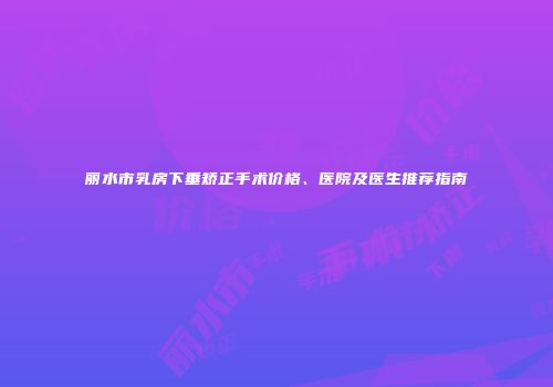 丽水市乳房下垂矫正手术价格、医院及医生推荐指南