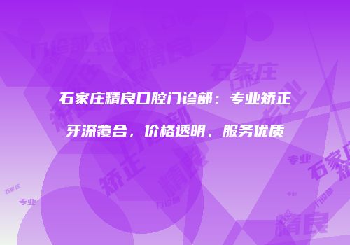 石家庄精良口腔门诊部：专业矫正牙深覆合，价格透明，服务优质