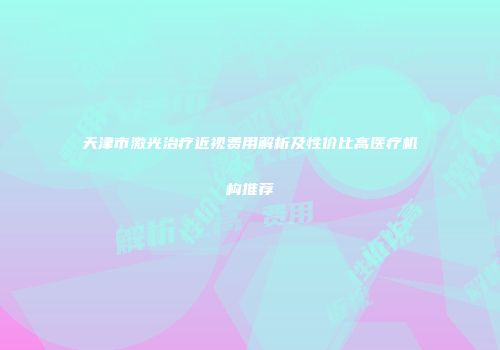 天津市激光治疗近视费用解析及性价比高医疗机构推荐