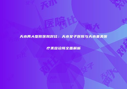 天水两大整形医院对比：天水女子医院与天水莱美医疗美容诊所全面解析