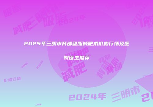 2025年三明市背部吸脂减肥术价格行情及医院医生推荐