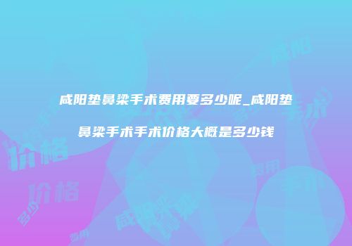 咸阳垫鼻梁手术费用要多少呢_咸阳垫鼻梁手术手术价格大概是多少钱