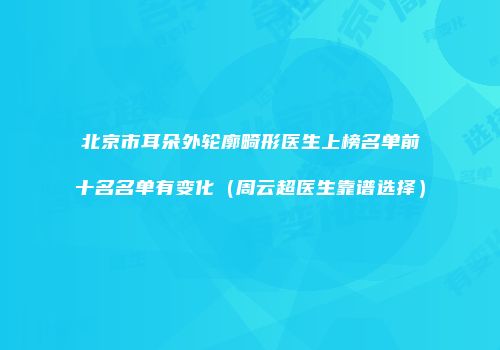 北京市耳朵外轮廓畸形医生上榜名单前十名名单有变化（周云超医生靠谱选择）
