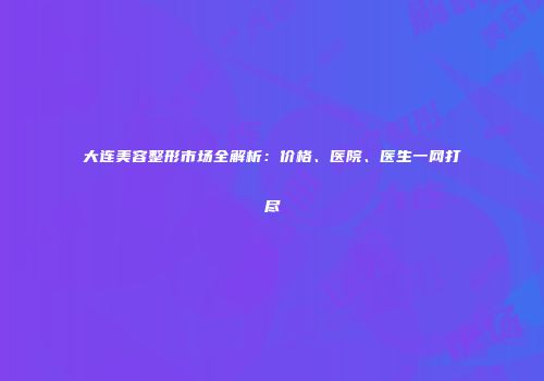 大连美容整形市场全解析：价格、医院、医生一网打尽