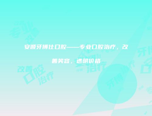 安顺牙博仕口腔——专业口腔治疗，改善笑容，透明价格