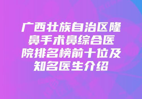 广西壮族自治区隆鼻手术鼻综合医院排名榜前十位及知名医生介绍