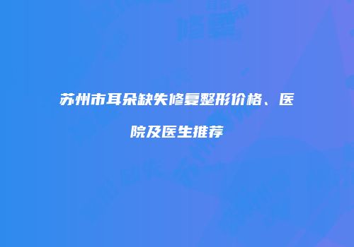 苏州市耳朵缺失修复整形价格、医院及医生推荐