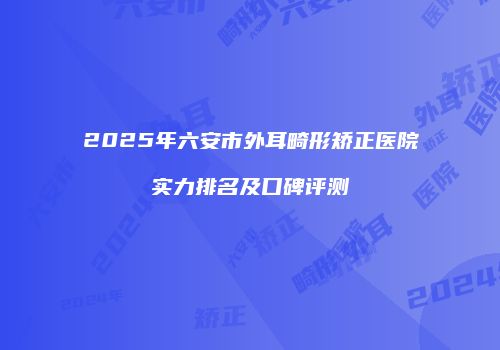 2025年六安市外耳畸形矫正医院实力排名及口碑评测